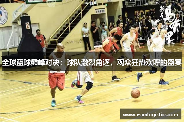 全球篮球巅峰对决：球队激烈角逐，观众狂热欢呼的盛宴
