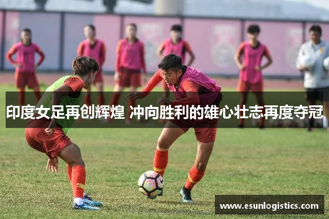印度女足再创辉煌 冲向胜利的雄心壮志再度夺冠