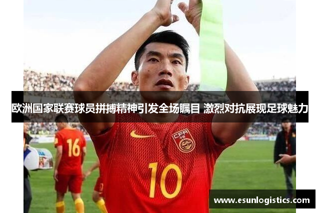 欧洲国家联赛球员拼搏精神引发全场瞩目 激烈对抗展现足球魅力