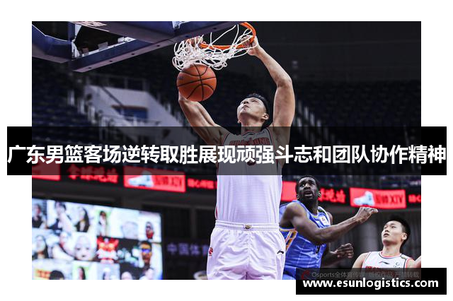 广东男篮客场逆转取胜展现顽强斗志和团队协作精神