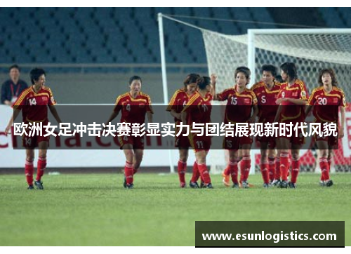欧洲女足冲击决赛彰显实力与团结展现新时代风貌