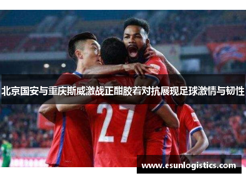 北京国安与重庆斯威激战正酣胶着对抗展现足球激情与韧性