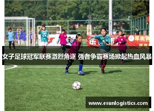 女子足球冠军联赛激烈角逐 强者争霸赛场掀起热血风暴