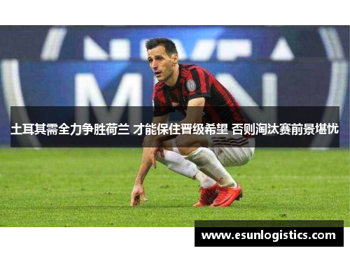土耳其需全力争胜荷兰 才能保住晋级希望 否则淘汰赛前景堪忧